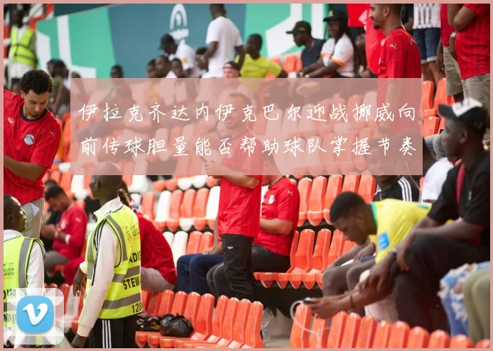 伊拉克齐达内伊克巴尔迎战挪威向前传球胆量能否帮助球队掌握节奏