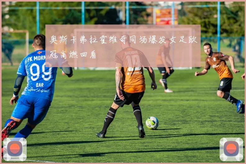 奥斯卡弗拉霍维奇同场爆发女足欧冠高燃回看