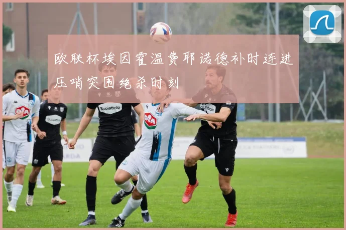 欧联杯埃因霍温费耶诺德补时连进压哨突围绝杀时刻