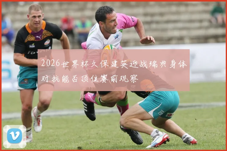 2026世界杯久保建英迎战瑞典身体对抗能否顶住赛前观察