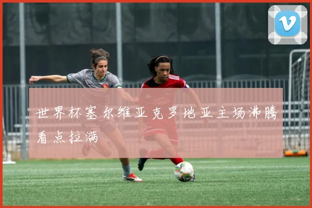 世界杯塞尔维亚克罗地亚主场沸腾看点拉满