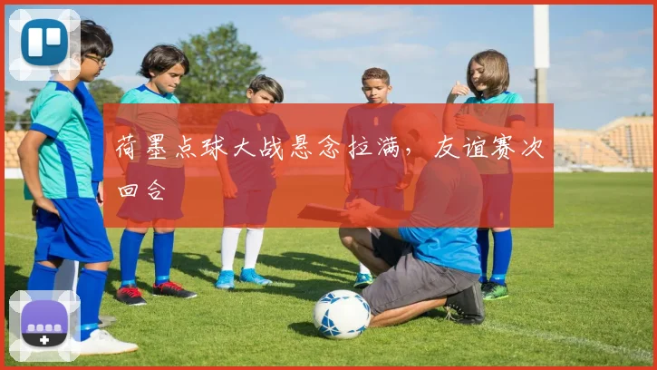 荷墨点球大战悬念拉满,友谊赛次回合