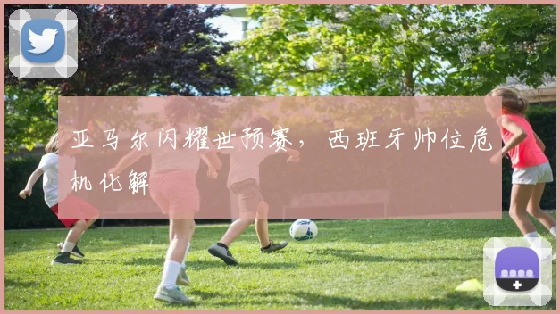 亚马尔闪耀世预赛，西班牙帅位危机化解