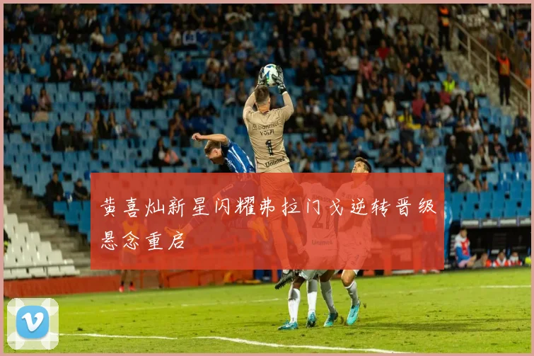 黄喜灿新星闪耀弗拉门戈逆转晋级悬念重启