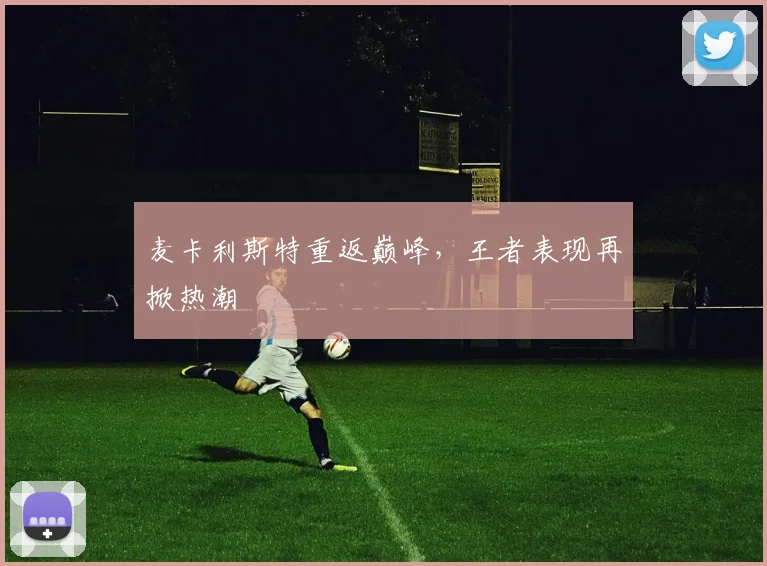 麦卡利斯特重返巅峰，王者表现再掀热潮