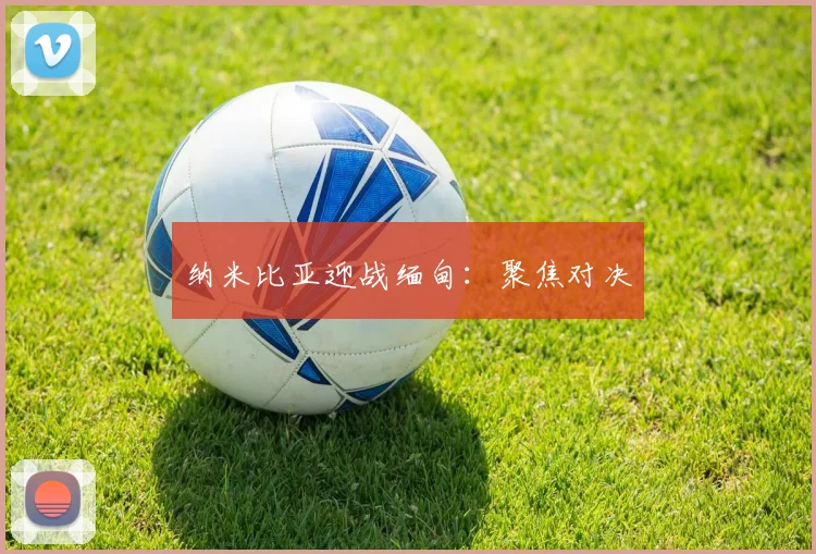 纳米比亚迎战缅甸：聚焦对决