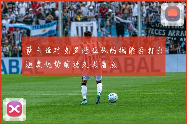 萨卡面对克罗地亚队防线能否打出速度优势前场支点看点