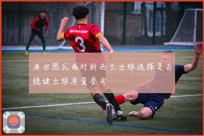 库尔图瓦面对新西兰出球选择是否稳健出球质量参考