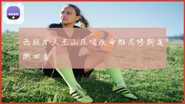 西班牙天王山压哨改命维尼修斯高燃回看