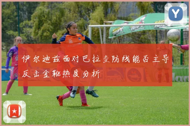 伊尔迪兹面对巴拉圭防线能否主导反击金靴热度分析
