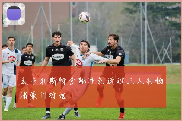 麦卡利斯特金靴冲刺连过三人利物浦豪门对话