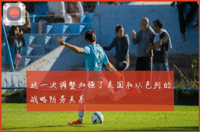 这一次调整加强了美国和以色列的战略防务关系