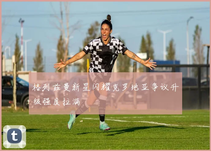 格列兹曼新星闪耀克罗地亚争议升级强度拉满