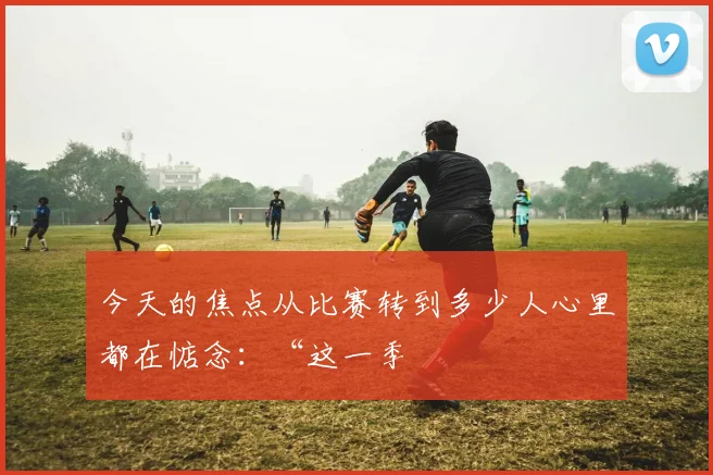 今天的焦点从比赛转到多少人心里都在惦念：“这一季