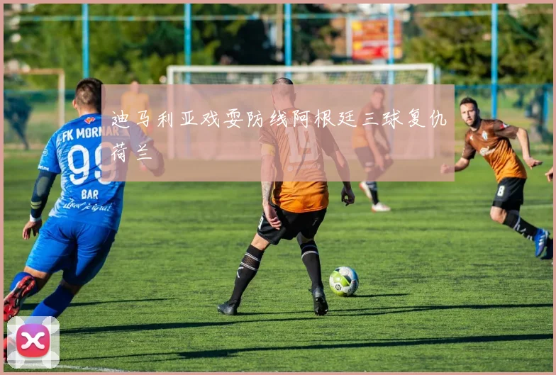 迪马利亚戏耍防线阿根廷三球复仇荷兰