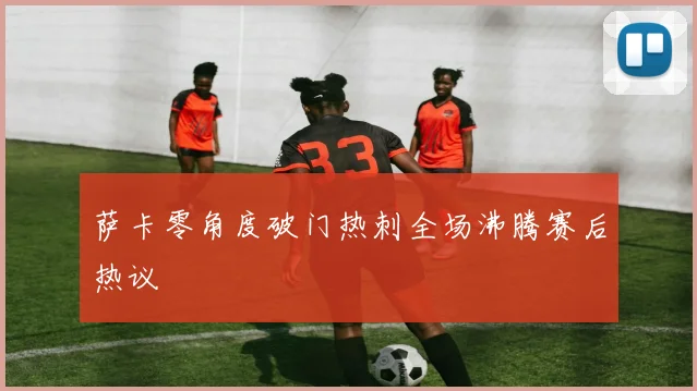 萨卡零角度破门热刺全场沸腾赛后热议