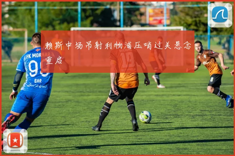 赖斯中场吊射利物浦压哨过关悬念重启
