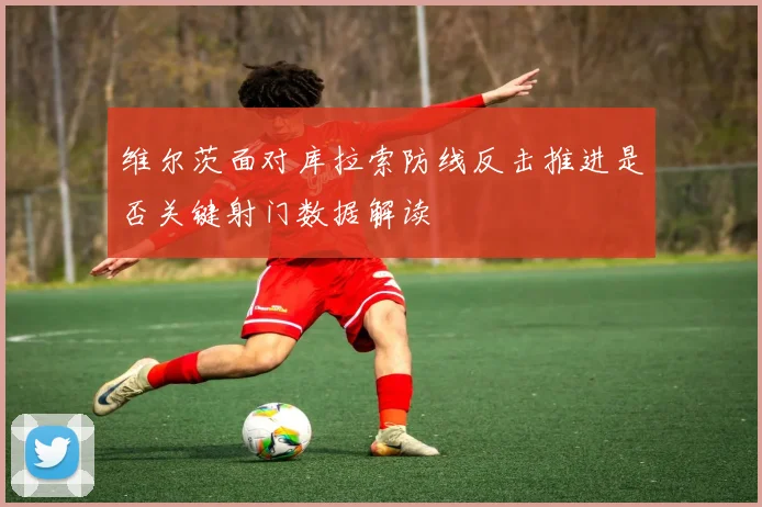 维尔茨面对库拉索防线反击推进是否关键射门数据解读