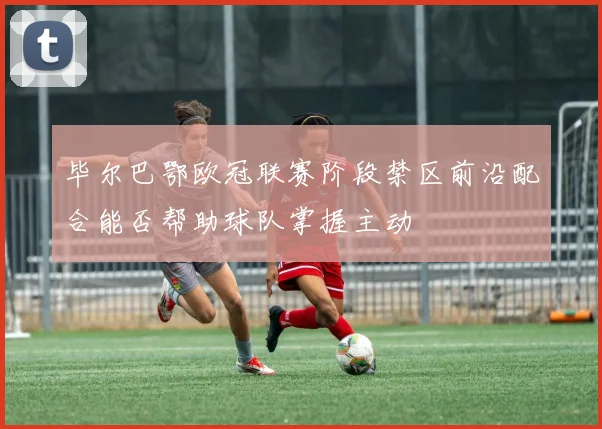 毕尔巴鄂欧冠联赛阶段禁区前沿配合能否帮助球队掌握主动