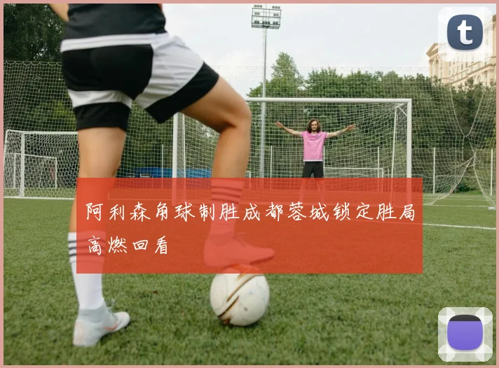 阿利森角球制胜成都蓉城锁定胜局高燃回看