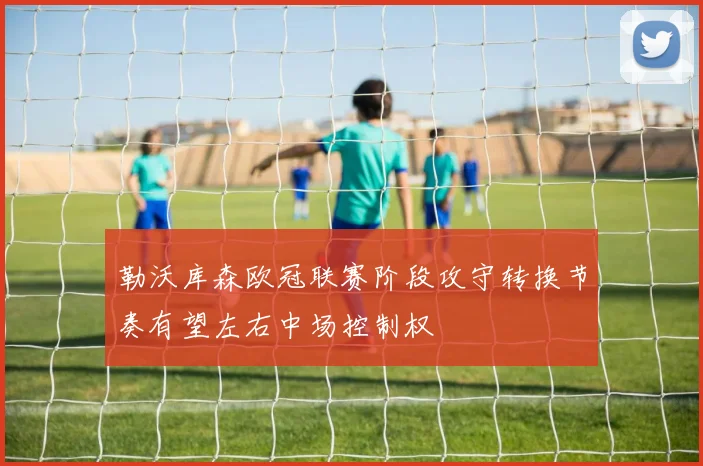 勒沃库森欧冠联赛阶段攻守转换节奏有望左右中场控制权