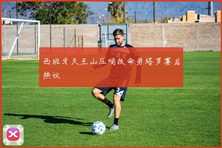 西班牙天王山压哨改命劳塔罗赛后热议