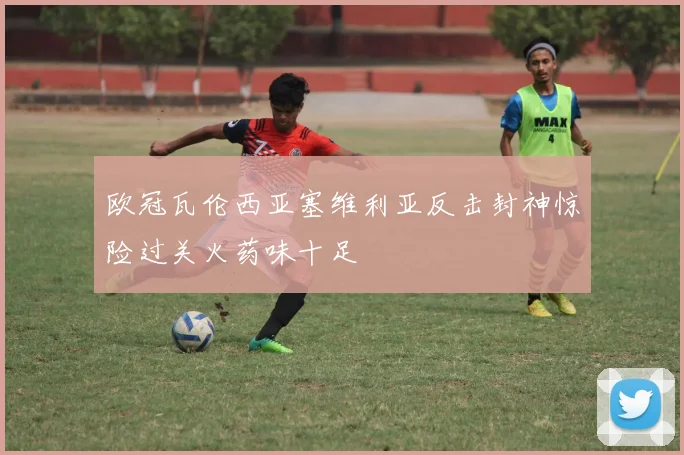 欧冠瓦伦西亚塞维利亚反击封神惊险过关火药味十足