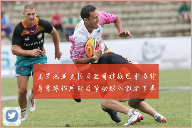 克罗地亚克拉马里奇迎战巴拿马背身拿球作用能否带动球队推进节奏