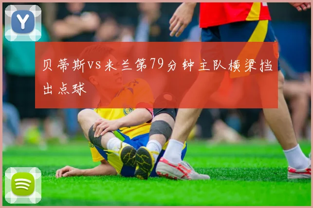 贝蒂斯vs米兰第79分钟主队横梁挡出点球