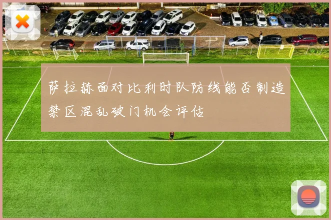 萨拉赫面对比利时队防线能否制造禁区混乱破门机会评估