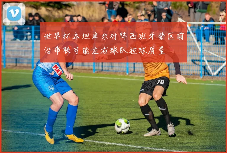 世界杯本坦库尔对阵西班牙禁区前沿串联可能左右球队控球质量