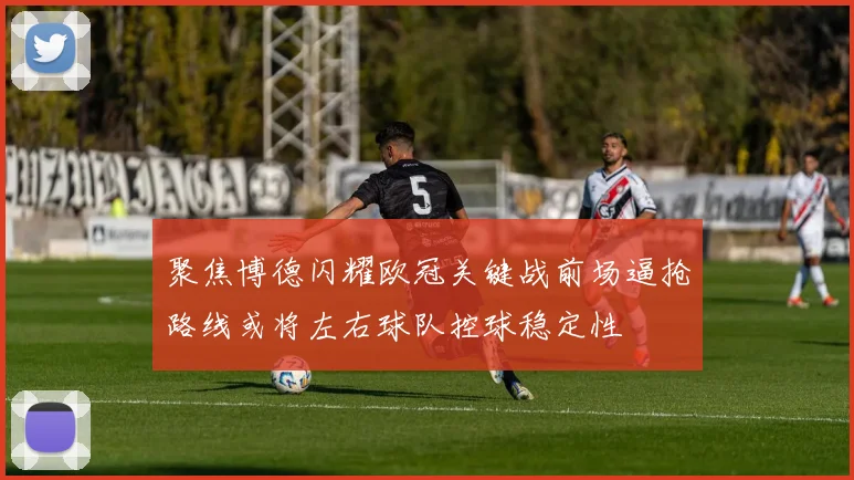 聚焦博德闪耀欧冠关键战前场逼抢路线或将左右球队控球稳定性