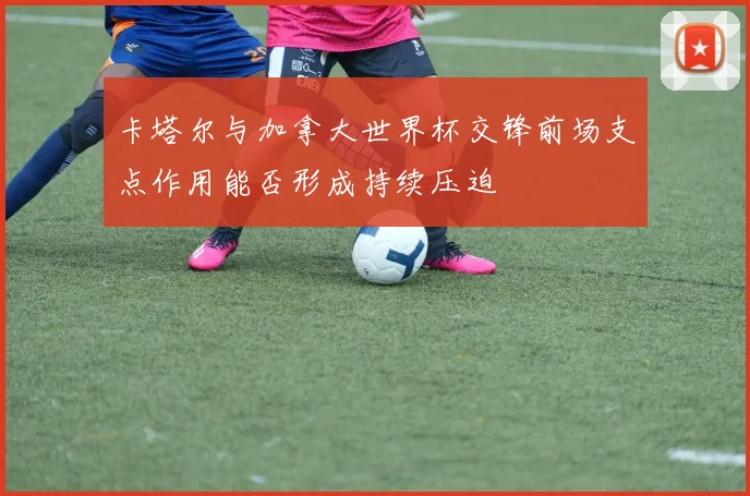卡塔尔与加拿大世界杯交锋前场支点作用能否形成持续压迫