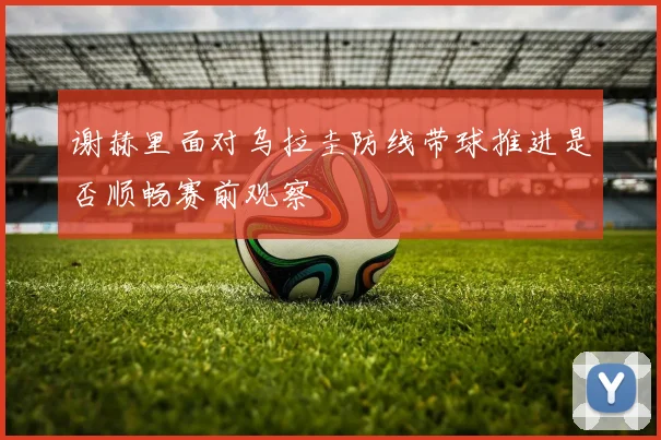 谢赫里面对乌拉圭防线带球推进是否顺畅赛前观察