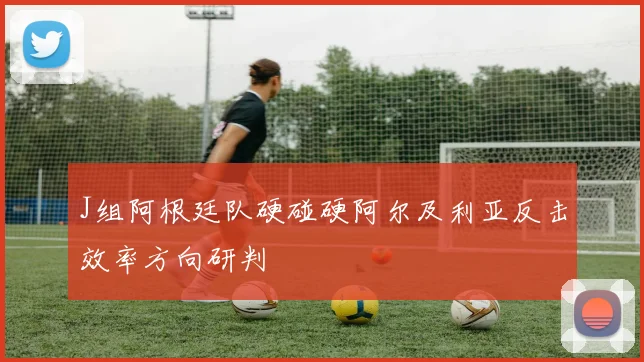 J组阿根廷队硬碰硬阿尔及利亚反击效率方向研判