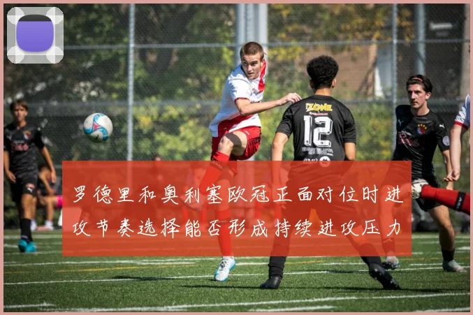 罗德里和奥利塞欧冠正面对位时进攻节奏选择能否形成持续进攻压力