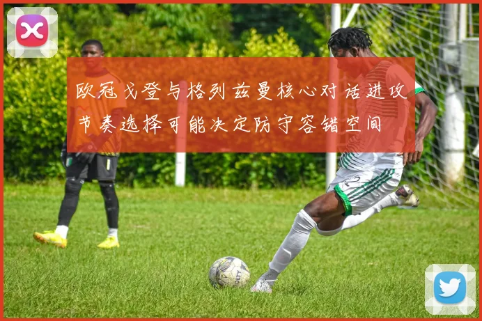 欧冠戈登与格列兹曼核心对话进攻节奏选择可能决定防守容错空间