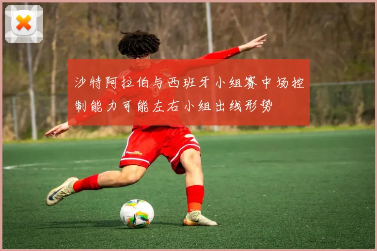 沙特阿拉伯与西班牙小组赛中场控制能力可能左右小组出线形势