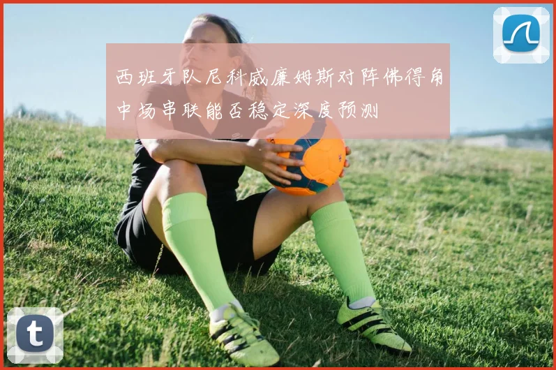 西班牙队尼科威廉姆斯对阵佛得角中场串联能否稳定深度预测