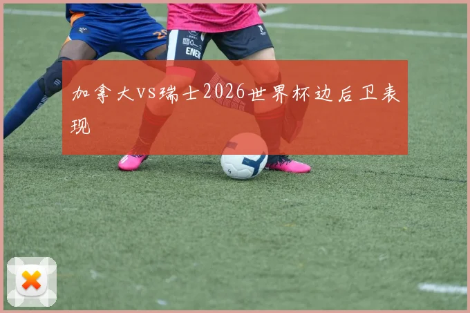 加拿大vs瑞士2026世界杯边后卫表现