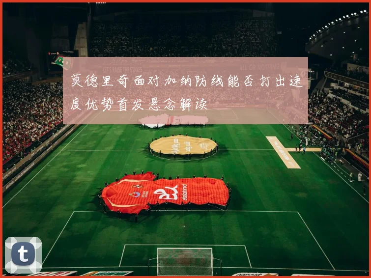 莫德里奇面对加纳防线能否打出速度优势首发悬念解读