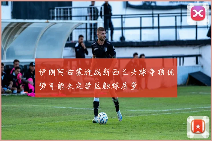 伊朗阿兹蒙迎战新西兰头球争顶优势可能决定禁区触球质量