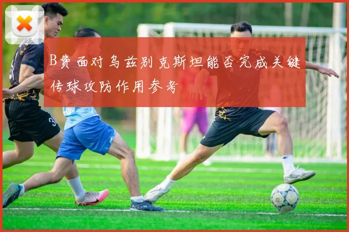 B费面对乌兹别克斯坦能否完成关键传球攻防作用参考