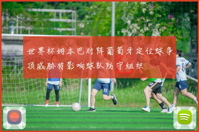 世界杯姆本巴对阵葡萄牙定位球争顶威胁将影响球队防守组织