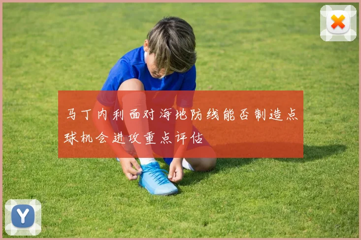 马丁内利面对海地防线能否制造点球机会进攻重点评估