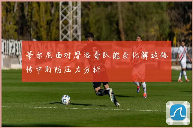 蒂尔尼面对摩洛哥队能否化解边路传中盯防压力分析