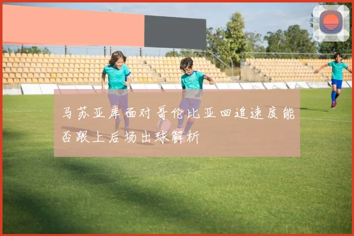 马苏亚库面对哥伦比亚回追速度能否跟上后场出球解析