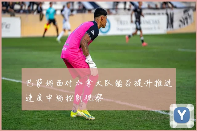 巴萨姆面对加拿大队能否提升推进速度中场控制观察
