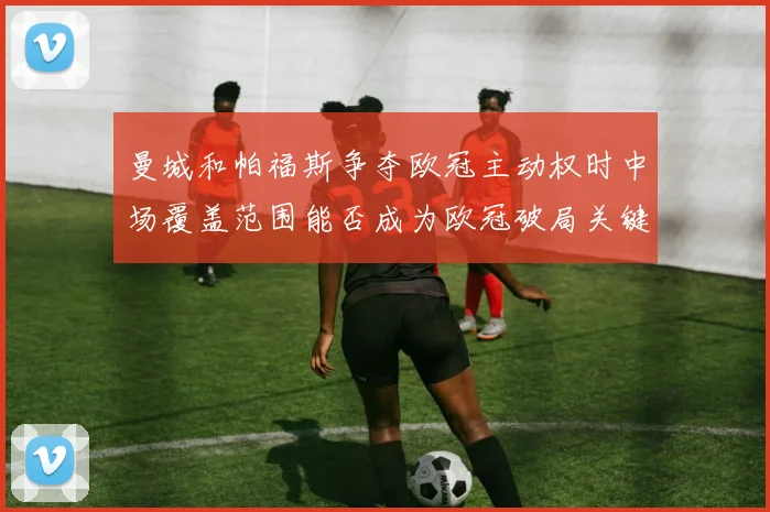 曼城和帕福斯争夺欧冠主动权时中场覆盖范围能否成为欧冠破局关键