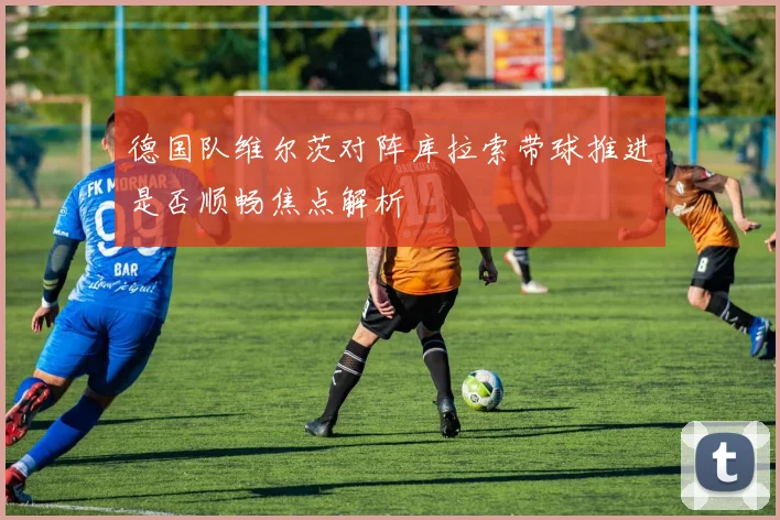 德国队维尔茨对阵库拉索带球推进是否顺畅焦点解析